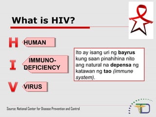 What is HIV?
HUMANHUMAN
IMMUNO-
DEFICIENCY
IMMUNO-
DEFICIENCY
VIRUSVIRUS
Ito ay isang uri ng bayrus
kung saan pinahihina nito
ang natural na depensa ng
katawan ng tao (immune
system).
Source: National Center for Disease Prevention and Control
 