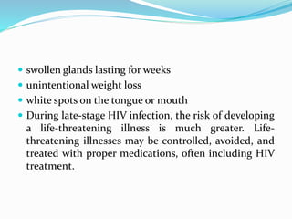  swollen glands lasting for weeks
 unintentional weight loss
 white spots on the tongue or mouth
 During late-stage HIV infection, the risk of developing
a life-threatening illness is much greater. Life-
threatening illnesses may be controlled, avoided, and
treated with proper medications, often including HIV
treatment.
 
