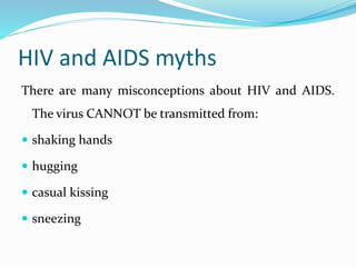 HIV and AIDS myths
There are many misconceptions about HIV and AIDS.
The virus CANNOT be transmitted from:
 shaking hands
 hugging
 casual kissing
 sneezing
 