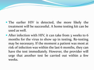 The earlier HIV is detected, the more likely the
treatment will be successful. A home testing kit can be
used as well.
 After infection with HIV, it can take from 3 weeks to 6
months for the virus to show up in testing. Re-testing
may be necessary. If the moment a patient was most at
risk of infection was within the last 6 months, they can
have the test immediately. However, the provider will
urge that another test be carried out within a few
weeks.
 