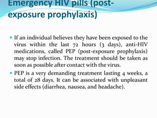 Emergency HIV pills (post-
exposure prophylaxis)
 If an individual believes they have been exposed to the
virus within the last 72 hours (3 days), anti-HIV
medications, called PEP (post-exposure prophylaxis)
may stop infection. The treatment should be taken as
soon as possible after contact with the virus.
 PEP is a very demanding treatment lasting 4 weeks, a
total of 28 days. It can be associated with unpleasant
side effects (diarrhea, nausea, and headache).
 