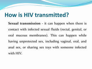 How is HIV transmitted?
Sexual transmission - it can happen when there is
contact with infected sexual fluids (rectal, genital, or
oral mucous membranes). This can happen while
having unprotected sex, including vaginal, oral, and
anal sex, or sharing sex toys with someone infected
with HIV.
 