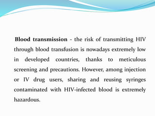 Blood transmission - the risk of transmitting HIV
through blood transfusion is nowadays extremely low
in developed countries, thanks to meticulous
screening and precautions. However, among injection
or IV drug users, sharing and reusing syringes
contaminated with HIV-infected blood is extremely
hazardous.
 