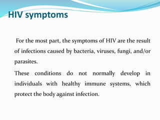 HIV symptoms
For the most part, the symptoms of HIV are the result
of infections caused by bacteria, viruses, fungi, and/or
parasites.
These conditions do not normally develop in
individuals with healthy immune systems, which
protect the body against infection.
 