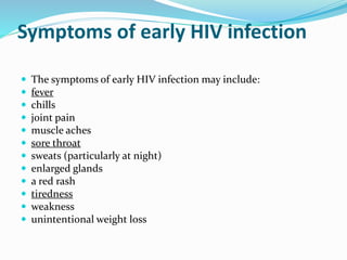 Symptoms of early HIV infection
 The symptoms of early HIV infection may include:
 fever
 chills
 joint pain
 muscle aches
 sore throat
 sweats (particularly at night)
 enlarged glands
 a red rash
 tiredness
 weakness
 unintentional weight loss
 