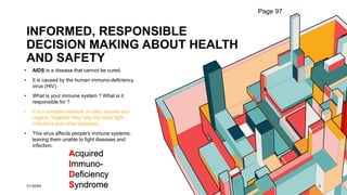 INFORMED, RESPONSIBLE
DECISION MAKING ABOUT HEALTH
AND SAFETY
• AIDS is a disease that cannot be cured.
• It is caused by the human immuno-deficiency
virus (HIV)
• What is your immune system ? What is it
responsible for ?
• It is a complex network of cells, tissues and
organs. Together they help the body fight
infections and other diseases.
• This virus affects people's immune systems,
leaving them unable to fight diseases and
infection.
7/1/20XX 3
Page 97
Acquired
Immuno-
Deficiency
Syndrome
 