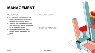 MANAGEMENT
MEDICATION
• It is possible for a HIV+ person to live
longer if they take a type of medication
called anti-retroviral drugs (ARVs)
• The drugs slow down the spread of the
virus meaning your immune system does
not get weaker and weaker
• ARVs have unpleasant side effects:
vomiting, nausea, diarrhea and skin
rashes.
DIET
HEALTHY LIVING
POSITIVE ATTITUDE
7/1/20XX Pitch deck title 4
 