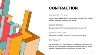 CONTRACTION
UNPROTECTED SEX
Having unsafe sex with a HIV+ partner is the most likely way that HIV
spreads, especially amongst young people.
BODILY FLUIDS
Direct contact with HIV infected blood and even breast milk
SHARING NEEDLES
Items such as needles or razors could have blood on them
5
PREGNANCY
You can be born HIV+. During pregnancy, the virus can pass through the
placenta and infect the fetus. During labor and delivery, the baby maybe
exposed to the virus from the mother's blood and other fluids.
 