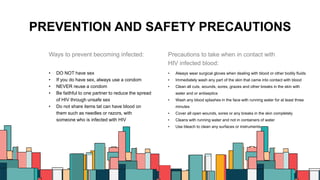 PREVENTION AND SAFETY PRECAUTIONS
Ways to prevent becoming infected:
• DO NOT have sex
• If you do have sex, always use a condom
• NEVER reuse a condom
• Be faithful to one partner to reduce the spread
of HIV through unsafe sex
• Do not share items tat can have blood on
them such as needles or razors, with
someone who is infected with HIV
Precautions to take when in contact with
HIV infected blood:
• Always wear surgical gloves when dealing with blood or other bodily fluids
• Immediately wash any part of the skin that came into contact with blood
• Clean all cuts, wounds, sores, grazes and other breaks in the skin with
water and or antiseptics
• Wash any blood splashes in the face with running water for at least three
minutes
• Cover all open wounds, sores or any breaks in the skin completely
• Cleans with running water and not in containers of water
• Use bleach to clean any surfaces or instruments
6
 