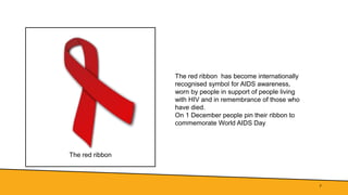 The red ribbon
7
The red ribbon has become internationally
recognised symbol for AIDS awareness,
worn by people in support of people living
with HIV and in remembrance of those who
have died.
On 1 December people pin their ribbon to
commemorate World AIDS Day
 