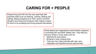 CARING FOR + PEOPLE
8
People living with HIV and ids may need help with
everyday tasks such as washing, cooking, feeding and
bathing. Being accepting of an HIV+ person and their
situation and loving and caring for them makes it easier
for them to be accepting and loving towards themselves.
Home based care organisations assist family caregivers
in providing HIV and AIDS related care. They help you
and your family in many ways such as:
• Washing the sick person
• Bringing or even cooking food
• Train you how t deal and help with pain, give
medication and disinfect the sick persons bed
 