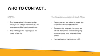 WHO TO CONTACT..
NAPWA
• They have a national information number,
which you can call toget information abut the
organisation and the branch closest to you
• They will help you find support groups and
people to help you.
The Hospice Association of South Africa
• They provide care and support for people who
have terminal illness and their families
• Counsellors visit patients in their homes and
help with their physical needs as well giving
emotional support to the patients and their
families
• There are hospices in all provinces in SA
9
 