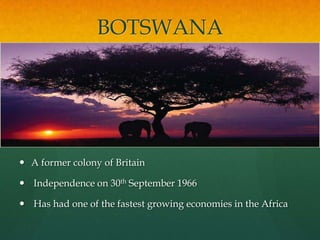 BOTSWANA




 A former colony of Britain

 Independence on 30th September 1966

 Has had one of the fastest growing economies in the Africa
 
