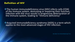 Definition of HIV
The human immunodeficiency virus (HIV) infects cells (CD4)
of the immune system, destroying or impairing their function.
Infection with the virus results in progressive deterioration of
the immune system, leading to “immune deficiency”
Acquired immunodeficiency syndrome (AIDS) is a term which
applies to the most advanced stages of HIV infection.
who. http://www.who.int/features/qa/71/en/
 