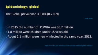 Epidemiology; global
The Global prevalence is 0.8% (0.7-0.9)
(who 2016)
oIn 2015 the number of PLWHA was 36.7 million.
o1.8 million were children under 15 years old
oAbout 2.1 million were newly infected in the same year, 2015.
https://www.hiv.gov/ hiv-basics/overview/data-andtrends/global-statistics
 