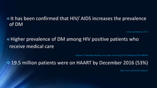  It has been confirmed that HIV/ AIDS increases the prevalence
of DM
(Allain and Bothmer, 2011)
 Higher prevalence of DM among HIV positive patients who
receive medical care
Alfonso C Hernandez-Romieu,et al. http://dx.doi.org/10.1136/bmjdrc-2016-000304
 19.5 million patients were on HAART by December 2016 (53%)
http://www.who.int/hiv/data/en/
 
