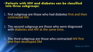 • Patients with HIV and diabetes can be classified
into three subgroups;
1. first subgroup are those who had diabetes first and then
contracted HIV.
2. The second subgroup are those who were diagnosed
with diabetes and HIV at the same time.
3. The third subgroup are those who contracted HIV first
and then developed DM
(Kalra, et al. 2011)
 