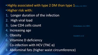 •Highly associated with type 2 DM than type 1(Kalra, et al. 2011)
•Higher risk with:
1. Longer duration of the infection
2. High viral load
3. Low CD4 cells count (Fichtenbaum, et al. 2005).
4. Increasing age
5. Obesity Guaraldi G, et al.
6. Vitamine D deficiency
7. Co-infection with HCV (TNC α)
8. Abdominal fats (higher waist circumference)
 