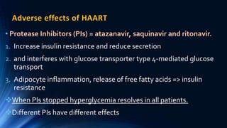 Adverse effects of HAART
• Protease Inhibitors (PIs) = atazanavir, saquinavir and ritonavir.
1. Increase insulin resistance and reduce secretion
2. and interferes with glucose transporter type 4-mediated glucose
transport
3. Adipocyte inflammation, release of free fatty acids => insulin
resistance
When PIs stopped hyperglycemia resolves in all patients.
Different PIs have different effects
 