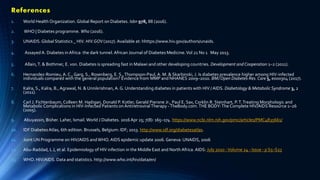 References
1. World Health Organization. Global Report on Diabetes. Isbn 978, 88 (2016).
2. WHO | Diabetes programme. Who (2016).
3. UNAIDS.Global Statistics _ HIV. HIV.GOV (2017). Available at: hhttps://www.hiv.gov/authors/unaids.
4. Assayed A. Diabetes inAfrica: the dark tunnel.African Journal of Diabetes Medicine.Vol 21 No 1 May 2013.
5. Allain,T. & Bothmer, E. von. Diabetes is spreading fast in Malawi and other developing countries. Development and Cooperation 1–2 (2011).
6. Hernandez-Romieu,A. C., Garg, S., Rosenberg, E. S.,Thompson-Paul,A. M. & Skarbinski, J. Is diabetes prevalence higher among HIV-infected
individuals compared with the general population? Evidence from MMP and NHANES 2009–2010. BMJ Open Diabetes Res. Care 5, e000304 (2017).
7. Kalra, S., Kalra, B., Agrawal, N. & Unnikrishnan,A. G. Understanding diabetes in patients with HIV /AIDS. Diabetology & Metabolic Syndrome 3, 2
(2011).
8. Carl J. Fichtenbaum,Colleen M. Hadigan, Donald P. Kotler, Gerald Pierone Jr., Paul E. Sax, Corklin R. Steinhart, P.T.Treating Morphologic and
Metabolic Complications in HIV-Infected Patients on AntiretroviralTherapy -TheBody.com.THE BODY:The Complete HIV/AIDS Resource 1–26
(2005).
9. Abuyassin, Bisher. Laher, Ismail. World J Diabetes. 2016 Apr 25; 7(8): 165–174. https://www.ncbi.nlm.nih.gov/pmc/articles/PMC4835661/
10. IDF DiabetesAtlas, 6th edition. Brussels, Belgium: IDF; 2013. http://www.idf.org/diabetesatlas.
11. Joint UN Programme on HIV/AIDS andWHO. AIDS epidemic update 2006. Geneva: UNAIDS, 2006
12. Abu-Raddad, L J, et al. Epidemiology of HIV infection in the Middle East and North Africa. AIDS: July 2010 -Volume 24 - Issue - p S5–S23
13. WHO. HIV/AIDS. Data and statistics. http://www.who.int/hiv/data/en/
 