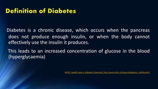 Definition of Diabetes
Diabetes is a chronic disease, which occurs when the pancreas
does not produce enough insulin, or when the body cannot
effectively use the insulin it produces.
This leads to an increased concentration of glucose in the blood
(hyperglycaemia)
WHO. Health topics, diabetes [Internet]; http://www.who.int/topics/diabetes_mellitus/en/
 