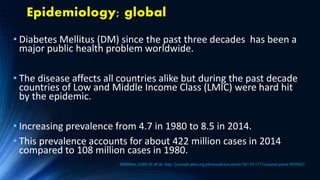 Epidemiology; global
• Diabetes Mellitus (DM) since the past three decades has been a
major public health problem worldwide.
• The disease affects all countries alike but during the past decade
countries of Low and Middle Income Class (LMIC) were hard hit
by the epidemic.
• Increasing prevalence from 4.7 in 1980 to 8.5 in 2014.
• This prevalence accounts for about 422 million cases in 2014
compared to 108 million cases in 1980.
Mathers, Colin D. et.al. http://journals.plos.org/plosmedicine/article?id=10.1371/journal.pmed.0030442
 