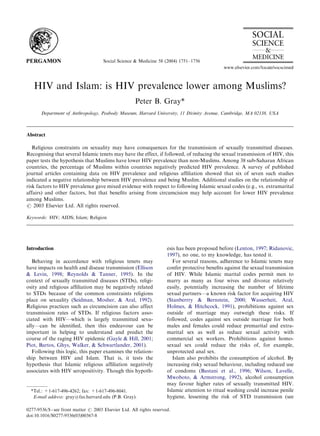 Social Science & Medicine 58 (2004) 1751–1756
HIV and Islam: is HIV prevalence lower among Muslims?
Peter B. Gray*
Department of Anthropology, Peabody Museum, Harvard University, 11 Divinity Avenue, Cambridge, MA 02138, USA
Abstract
Religious constraints on sexuality may have consequences for the transmission of sexually transmitted diseases.
Recognising that several Islamic tenets may have the effect, if followed, of reducing the sexual transmission of HIV, this
paper tests the hypothesis that Muslims have lower HIV prevalence than non-Muslims. Among 38 sub-Saharan African
countries, the percentage of Muslims within countries negatively predicted HIV prevalence. A survey of published
journal articles containing data on HIV prevalence and religious afﬁliation showed that six of seven such studies
indicated a negative relationship between HIV prevalence and being Muslim. Additional studies on the relationship of
risk factors to HIV prevalence gave mixed evidence with respect to following Islamic sexual codes (e.g., vs. extramarital
affairs) and other factors, but that beneﬁts arising from circumcision may help account for lower HIV prevalence
among Muslims.
r 2003 Elsevier Ltd. All rights reserved.
Keywords: HIV; AIDS; Islam; Religion
Introduction
Behaving in accordance with religious tenets may
have impacts on health and disease transmission (Ellison
& Levin, 1998; Reynolds & Tanner, 1995). In the
context of sexually transmitted diseases (STDs), religi-
osity and religious afﬁliation may be negatively related
to STDs because of the common constraints religions
place on sexuality (Seidman, Mosher, & Aral, 1992).
Religious practices such as circumcision can also affect
transmission rates of STDs. If religious factors asso-
ciated with HIV—which is largely transmitted sexu-
ally—can be identiﬁed, then this endeavour can be
important in helping to understand and predict the
course of the raging HIV epidemic (Gayle & Hill, 2001;
Piot, Bartos, Ghys, Walker, & Schwartlander, 2001).
Following this logic, this paper examines the relation-
ship between HIV and Islam. That is, it tests the
hypothesis that Islamic religious afﬁliation negatively
associates with HIV seropositivity. Though this hypoth-
esis has been proposed before (Lenton, 1997; Ridanovic,
1997), no one, to my knowledge, has tested it.
For several reasons, adherence to Islamic tenets may
confer protective beneﬁts against the sexual transmission
of HIV. While Islamic marital codes permit men to
marry as many as four wives and divorce relatively
easily, potentially increasing the number of lifetime
sexual partners—a known risk factor for acquiring HIV
(Stanberrry & Bernstein, 2000; Wasserheit, Aral,
Holmes, & Hitchcock, 1991), prohibitions against sex
outside of marriage may outweigh these risks. If
followed, codes against sex outside marriage for both
males and females could reduce premarital and extra-
marital sex as well as reduce sexual activity with
commercial sex workers. Prohibitions against homo-
sexual sex could reduce the risks of, for example,
unprotected anal sex.
Islam also prohibits the consumption of alcohol. By
increasing risky sexual behaviour, including reduced use
of condoms (Bastani et al., 1996; Wilson, Lavelle,
Mwoboto, & Armstrong, 1992), alcohol consumption
may favour higher rates of sexually transmitted HIV.
Islamic attention to ritual washing could increase penile
hygiene, lessening the risk of STD transmission (see
ARTICLE IN PRESS
*Tel.: +1-617-496-4262; fax: +1-617-496-8041.
E-mail address: gray@fas.harvard.edu (P.B. Gray).
0277-9536/$ - see front matter r 2003 Elsevier Ltd. All rights reserved.
doi:10.1016/S0277-9536(03)00367-8
 