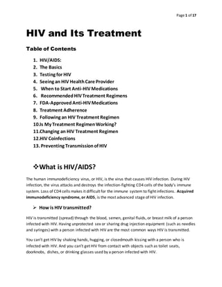 Page 1 of 17
HIV and Its Treatment
Table of Contents
1. HIV/AIDS:
2. The Basics
3. Testing for HIV
4. Seeing an HIV HealthCare Provider
5. When to Start Anti-HIVMedications
6. RecommendedHIVTreatment Regimens
7. FDA-ApprovedAnti-HIVMedications
8. Treatment Adherence
9. Following an HIV Treatment Regimen
10.Is My Treatment RegimenWorking?
11.Changing an HIV Treatment Regimen
12.HIV Coinfections
13. Preventing Transmissionof HIV
What is HIV/AIDS?
The human immunodeficiency virus, or HIV, is the virus that causes HIV infection. During HIV
infection, the virus attacks and destroys the infection-fighting CD4 cells of the body’s immune
system. Loss of CD4 cells makes it difficult for the immune system to fight infections. Acquired
immunodeficiency syndrome, or AIDS, is the most advanced stage of HIV infection.
 How is HIV transmitted?
HIV is transmitted (spread) through the blood, semen, genital fluids, or breast milk of a person
infected with HIV. Having unprotected sex or sharing drug injection equipment (such as needles
and syringes) with a person infected with HIV are the most common ways HIV is transmitted.
You can’t get HIV by shaking hands, hugging, or closedmouth kissing with a person who is
infected with HIV. And you can’t get HIV from contact with objects such as toilet seats,
doorknobs, dishes, or drinking glasses used by a person infected with HIV.
 