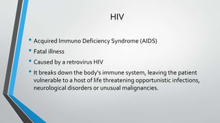 HIV
• Acquired Immuno Deficiency Syndrome (AIDS)
• Fatal illness
• Caused by a retrovirus HIV
• It breaks down the body's immune system, leaving the patient
vulnerable to a host of life threatening opportunistic infections,
neurological disorders or unusual malignancies.
 