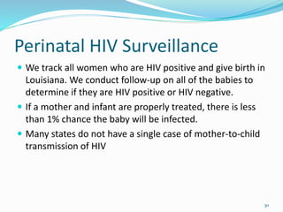 Perinatal HIV Surveillance
 We track all women who are HIV positive and give birth in
Louisiana. We conduct follow-up on all of the babies to
determine if they are HIV positive or HIV negative.
 If a mother and infant are properly treated, there is less
than 1% chance the baby will be infected.
 Many states do not have a single case of mother-to-child
transmission of HIV
30
 