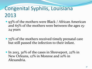 Congenital Syphilis, Louisiana
2013
 93% of the mothers were Black / African American
and 65% of the mothers were between the ages 15-
24 years
 75% of the mothers received timely prenatal care
but still passed the infection to their infant.
 In 2013, 30% of the cases in Shreveport, 22% in
New Orleans, 12% in Monroe and 10% in
Alexandria.
48
 
