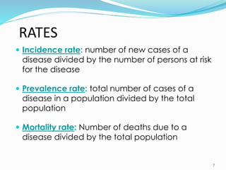 RATES
 Incidence rate: number of new cases of a
disease divided by the number of persons at risk
for the disease
 Prevalence rate: total number of cases of a
disease in a population divided by the total
population
 Mortality rate: Number of deaths due to a
disease divided by the total population
7
 