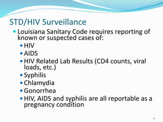STD/HIV Surveillance
 Louisiana Sanitary Code requires reporting of
known or suspected cases of:
 HIV
 AIDS
 HIV Related Lab Results (CD4 counts, viral
loads, etc.)
 Syphilis
 Chlamydia
 Gonorrhea
 HIV, AIDS and syphilis are all reportable as a
pregnancy condition
9
 