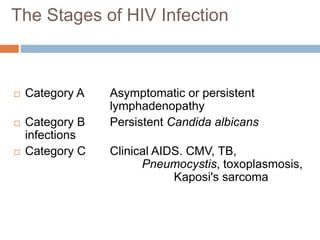 Category A Asymptomatic or persistent
lymphadenopathy
 Category B Persistent Candida albicans
infections
 Category C Clinical AIDS. CMV, TB,
Pneumocystis, toxoplasmosis,
Kaposi's sarcoma
The Stages of HIV Infection
 