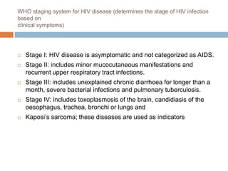 WHO staging system for HIV disease (determines the stage of HIV infection
based on
clinical symptoms)
 Stage I: HIV disease is asymptomatic and not categorized as AIDS.
 Stage II: includes minor mucocutaneous manifestations and
recurrent upper respiratory tract infections.
 Stage III: includes unexplained chronic diarrhoea for longer than a
month, severe bacterial infections and pulmonary tuberculosis.
 Stage IV: includes toxoplasmosis of the brain, candidiasis of the
oesophagus, trachea, bronchi or lungs and
 Kaposi’s sarcoma; these diseases are used as indicators
 