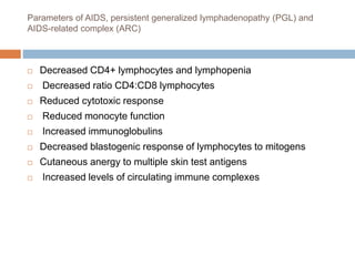 Parameters of AIDS, persistent generalized lymphadenopathy (PGL) and
AIDS-related complex (ARC)
 Decreased CD4+ lymphocytes and lymphopenia
 Decreased ratio CD4:CD8 lymphocytes
 Reduced cytotoxic response
 Reduced monocyte function
 Increased immunoglobulins
 Decreased blastogenic response of lymphocytes to mitogens
 Cutaneous anergy to multiple skin test antigens
 Increased levels of circulating immune complexes
 