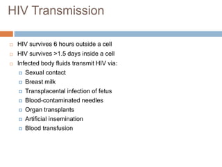  HIV survives 6 hours outside a cell
 HIV survives >1.5 days inside a cell
 Infected body fluids transmit HIV via:
 Sexual contact
 Breast milk
 Transplacental infection of fetus
 Blood-contaminated needles
 Organ transplants
 Artificial insemination
 Blood transfusion
HIV Transmission
 