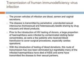 Transmission of human immunodeficiency virus
infection
 The proven vehicles of infection are blood, semen and vaginal
secretions.
 The disease is transmitted by penetrative unprotected sexual
intercourse (homosexual and heterosexual),needle sharing by drug
misusers and blood products.
 Prior to the introduction of HIV testing of donors, a large proportion
of haemophiliacs were infected by contaminated clotting factor
concentrates, as were a few patients who received blood
transfusion to cover surgical procedures, especially cardiac
operations.
 With the introduction of testing of blood donations, this route of
transmission has now been eliminated but regrettably many of the
infected haemophiliacs have died of AIDS and some have
transmitted the disease to their sexual partners.
 
