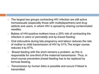  The largest two groups contracting HIV infection are still active
homosexuals (especially those with multiplepartners) and drug
addicts and users, in whom HIV is spread by sharing contaminated
needles.
 Babies of HIV-positive mothers have a 25% risk of contracting the
infection in utero or perinatally and by breast feeding.
 Oral zidovudine during late pregnancy and labour reduces the rate
of mother to child transmission of HIV by 51%.The longer course
reduces it by 67%.
 Breast feeding with the short remains a problem, as this is
responsible for one-third of the maternal transmission. Thus, in
short-course prevention,breast feeding has to be replaced by
formula feeding.
 Transmission by human bites is possible and occurs if blood is
transmitted.
 