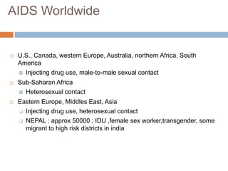  U.S., Canada, western Europe, Australia, northern Africa, South
America
 Injecting drug use, male-to-male sexual contact
 Sub-Saharan Africa
 Heterosexual contact
 Eastern Europe, Middles East, Asia
 Injecting drug use, heterosexual contact
 NEPAL : approx 50000 ; IDU ,female sex worker,transgender, some
migrant to high risk districts in india
AIDS Worldwide
 