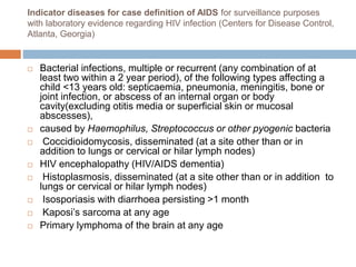 Indicator diseases for case definition of AIDS for surveillance purposes
with laboratory evidence regarding HIV infection (Centers for Disease Control,
Atlanta, Georgia)
 Bacterial infections, multiple or recurrent (any combination of at
least two within a 2 year period), of the following types affecting a
child <13 years old: septicaemia, pneumonia, meningitis, bone or
joint infection, or abscess of an internal organ or body
cavity(excluding otitis media or superficial skin or mucosal
abscesses),
 caused by Haemophilus, Streptococcus or other pyogenic bacteria
 Coccidioidomycosis, disseminated (at a site other than or in
addition to lungs or cervical or hilar lymph nodes)
 HIV encephalopathy (HIV/AIDS dementia)
 Histoplasmosis, disseminated (at a site other than or in addition to
lungs or cervical or hilar lymph nodes)
 Isosporiasis with diarrhoea persisting >1 month
 Kaposi’s sarcoma at any age
 Primary lymphoma of the brain at any age
 