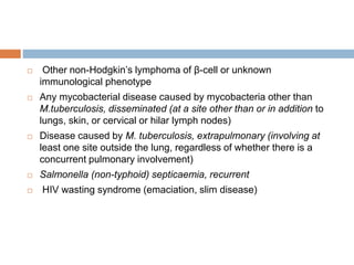  Other non-Hodgkin’s lymphoma of β-cell or unknown
immunological phenotype
 Any mycobacterial disease caused by mycobacteria other than
M.tuberculosis, disseminated (at a site other than or in addition to
lungs, skin, or cervical or hilar lymph nodes)
 Disease caused by M. tuberculosis, extrapulmonary (involving at
least one site outside the lung, regardless of whether there is a
concurrent pulmonary involvement)
 Salmonella (non-typhoid) septicaemia, recurrent
 HIV wasting syndrome (emaciation, slim disease)
 