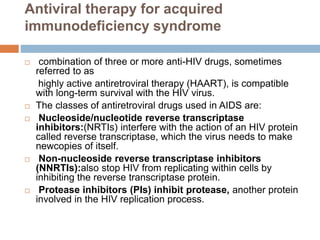 Antiviral therapy for acquired
immunodeficiency syndrome
 combination of three or more anti-HIV drugs, sometimes
referred to as
highly active antiretroviral therapy (HAART), is compatible
with long-term survival with the HIV virus.
 The classes of antiretroviral drugs used in AIDS are:
 Nucleoside/nucleotide reverse transcriptase
inhibitors:(NRTIs) interfere with the action of an HIV protein
called reverse transcriptase, which the virus needs to make
newcopies of itself.
 Non-nucleoside reverse transcriptase inhibitors
(NNRTIs):also stop HIV from replicating within cells by
inhibiting the reverse transcriptase protein.
 Protease inhibitors (PIs) inhibit protease, another protein
involved in the HIV replication process.
 