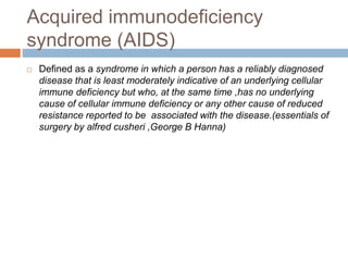 Acquired immunodeficiency
syndrome (AIDS)
 Defined as a syndrome in which a person has a reliably diagnosed
disease that is least moderately indicative of an underlying cellular
immune deficiency but who, at the same time ,has no underlying
cause of cellular immune deficiency or any other cause of reduced
resistance reported to be associated with the disease.(essentials of
surgery by alfred cusheri ,George B Hanna)
 