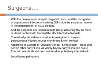 Surgeons….
 With the development of rapid diagnostic tests and the recognition
of opportunistic infections involving GIT made the surgeons involve
in the management of AIDS disease.
 And the surgeons are placed at high risk of acquiring HIV as there
is direct contact with blood of the HIV infected individuals.
 The risk of potential transmission from highest to lowest -
percutaneous injuries, mucus membrane & skin contact.
 According to Centers of Disease Control & Prevention - blood and
certain other body fluids, all visibly bloody body fluids and tissue
from all patients should be considered as potentially infected with
blood borne pathogens.
 