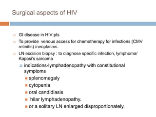 Surgical aspects of HIV
 GI disease in HIV pts
 To provide venous access for chemotherapy for infections (CMV
retinitis) /neoplasms.
 LN excision biopsy : to diagnose specific infection, lymphoma/
Kaposi’s sarcoma
 indications-lymphadenopathy with constitutional
symptoms
 splenomegaly
 cytopenia
 oral candidiasis
 hilar lymphadenopathy.
 or a solitary LN enlarged disproportionately.
 