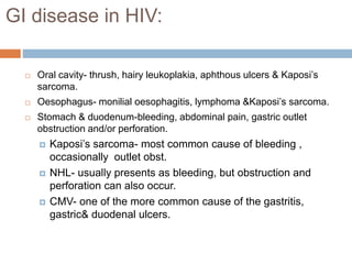 GI disease in HIV:
 Oral cavity- thrush, hairy leukoplakia, aphthous ulcers & Kaposi’s
sarcoma.
 Oesophagus- monilial oesophagitis, lymphoma &Kaposi’s sarcoma.
 Stomach & duodenum-bleeding, abdominal pain, gastric outlet
obstruction and/or perforation.
 Kaposi’s sarcoma- most common cause of bleeding ,
occasionally outlet obst.
 NHL- usually presents as bleeding, but obstruction and
perforation can also occur.
 CMV- one of the more common cause of the gastritis,
gastric& duodenal ulcers.
 