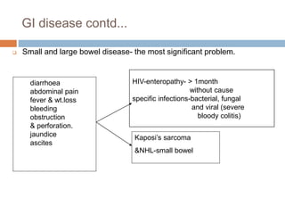 GI disease contd...
 Small and large bowel disease- the most significant problem.
HIV-enteropathy- > 1month
without cause
specific infections-bacterial, fungal
and viral (severe
bloody colitis)
diarrhoea
abdominal pain
fever & wt.loss
bleeding
obstruction
& perforation.
jaundice
ascites
Kaposi’s sarcoma
&NHL-small bowel
 