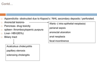 Contd…
 Appendicitis- obstructed due to Kaposi’s / NHL secondary deposits / perforated.
 Anorectal lesions-
 Pancreas- drug toxicity
 spleen- thrombocytopenic purpura
 Liver- HBV(85%)
 Biliary tract
Warts -( intra epithelial neoplasia)
perianal sepsis
anorectal ulceration
anal neoplasia
fecal incontinence
Acalculous cholecystitis
papillary stenosis
sclerosing cholangitis
 