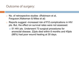 Outcome of surgery:
 No. of retrospective studies -(Robinson et al,
Ferguson,Wakeman & Miles et al)
 Reports suggest -increased risk of P.O.complications in HIV
pts. But, the effect on survival rates were not assessed.
 51 HIV pts. Underwent 73 surgical procedures for
anorectal disease. 22pts died within 6 months and 45pts
(88%) had poor wound healing at 30 days.
 